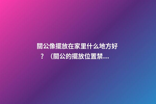 關公像擺放在家里什么地方好？（關公的擺放位置禁忌）